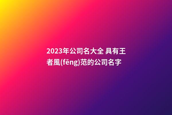 2023年公司名大全 具有王者風(fēng)范的公司名字